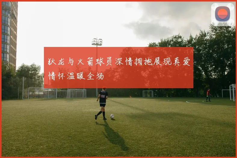 狄龙与火箭球员深情拥抱展现真爱情怀温暖全场