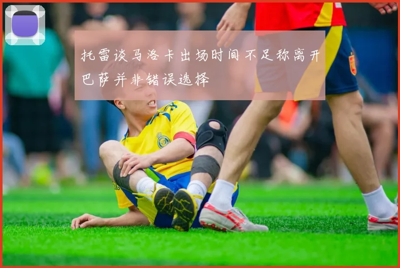 托雷谈马洛卡出场时间不足称离开巴萨并非错误选择