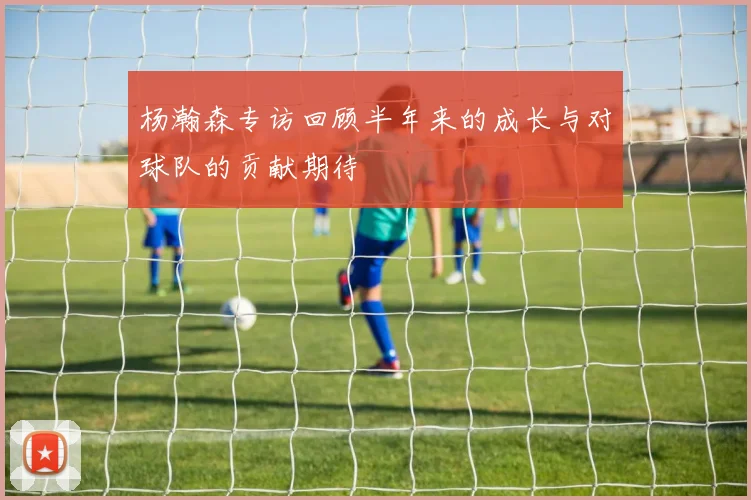 杨瀚森专访回顾半年来的成长与对球队的贡献期待