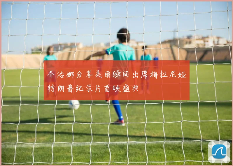 乔治娜分享美丽瞬间出席梅拉尼娅特朗普纪录片首映盛典