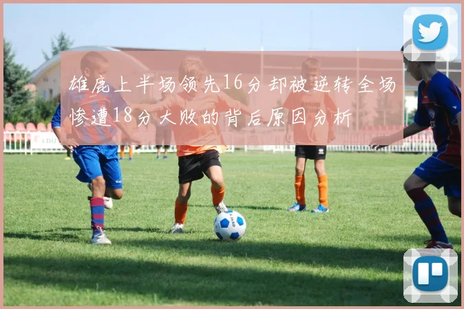雄鹿上半场领先16分却被逆转全场惨遭18分大败的背后原因分析