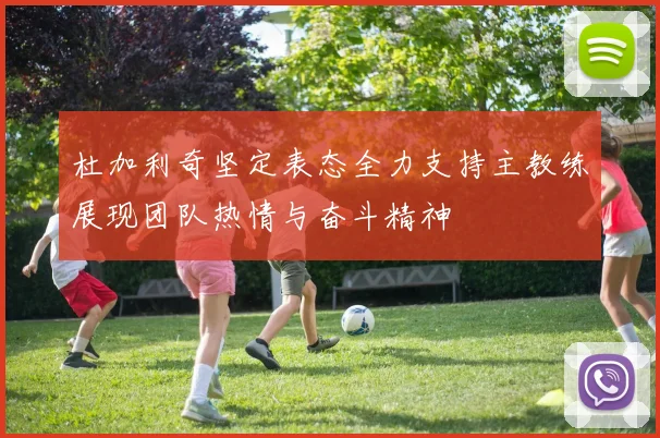 杜加利奇坚定表态全力支持主教练展现团队热情与奋斗精神