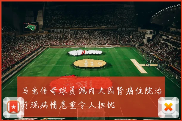 马竞传奇球员佩内夫因肾癌住院治疗现病情危重令人担忧