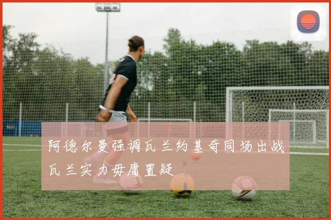阿德尔曼强调瓦兰约基奇同场出战瓦兰实力毋庸置疑