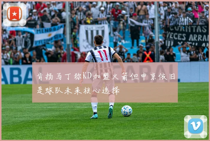 肯扬马丁称KD加盟火箭但申京依旧是球队未来核心选择