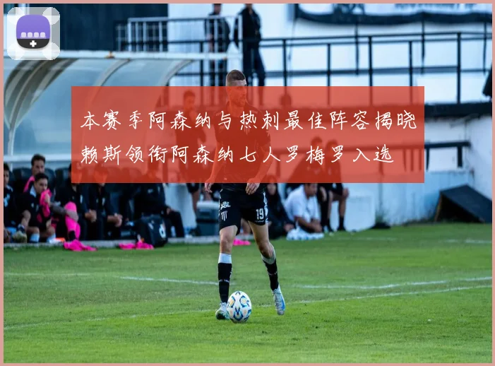 本赛季阿森纳与热刺最佳阵容揭晓赖斯领衔阿森纳七人罗梅罗入选