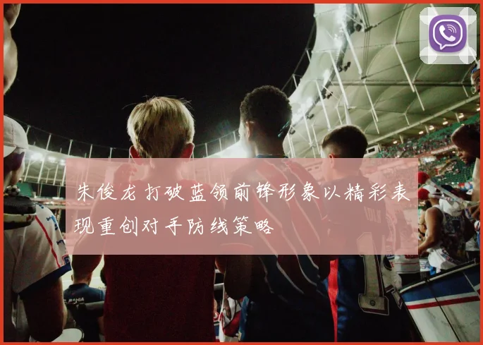 朱俊龙打破蓝领前锋形象以精彩表现重创对手防线策略