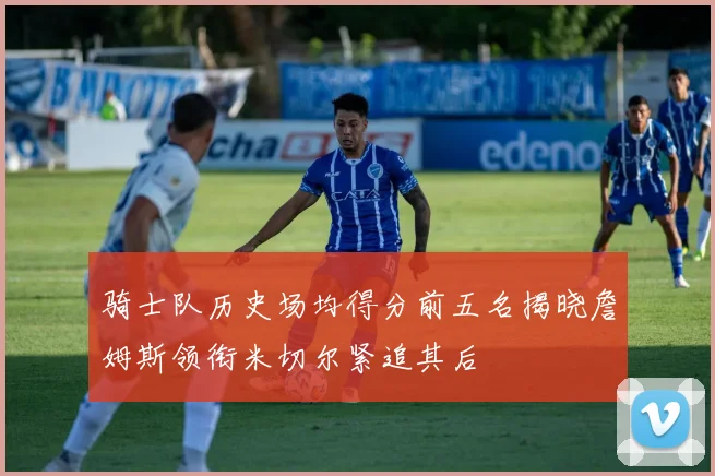 骑士队历史场均得分前五名揭晓詹姆斯领衔米切尔紧追其后