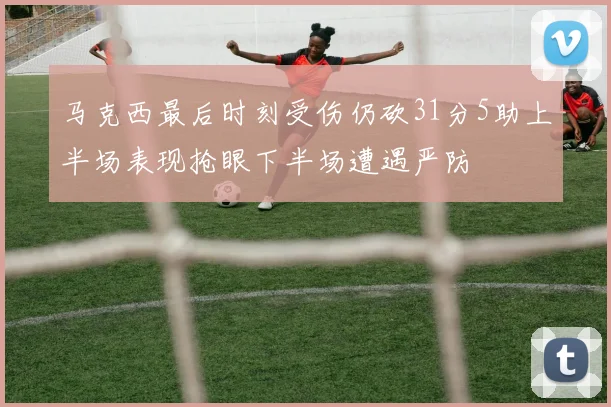 马克西最后时刻受伤仍砍31分5助上半场表现抢眼下半场遭遇严防