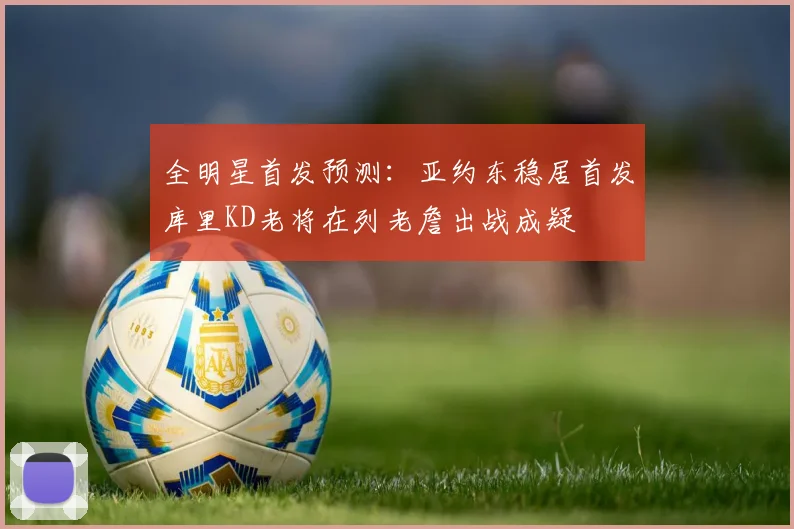 全明星首发预测：亚约东稳居首发库里KD老将在列老詹出战成疑