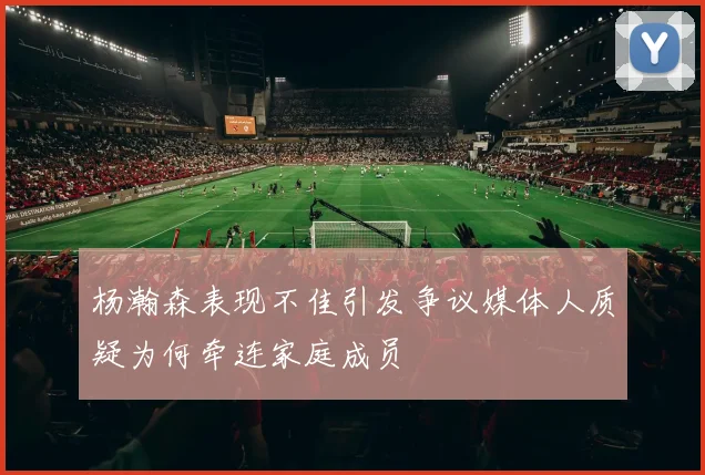杨瀚森表现不佳引发争议媒体人质疑为何牵连家庭成员