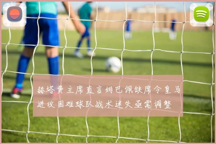 赫塔费主席直言姆巴佩缺席令皇马进攻困难球队战术迷失亟需调整
