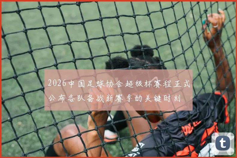 2026中国足球协会超级杯赛程正式公布各队备战新赛季的关键时刻
