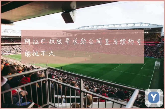 阿拉巴积极寻求新合同皇马续约可能性不大
