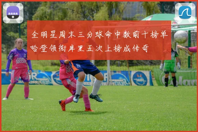 全明星周末三分球命中数前十榜单哈登领衔库里五次上榜成传奇