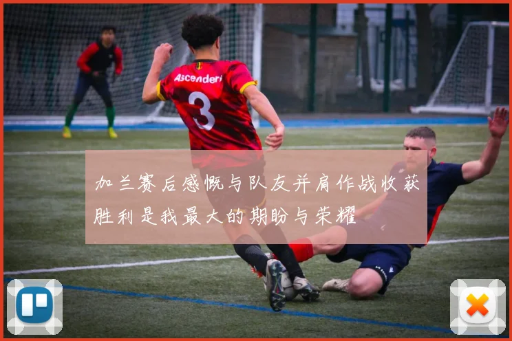 加兰赛后感慨与队友并肩作战收获胜利是我最大的期盼与荣耀