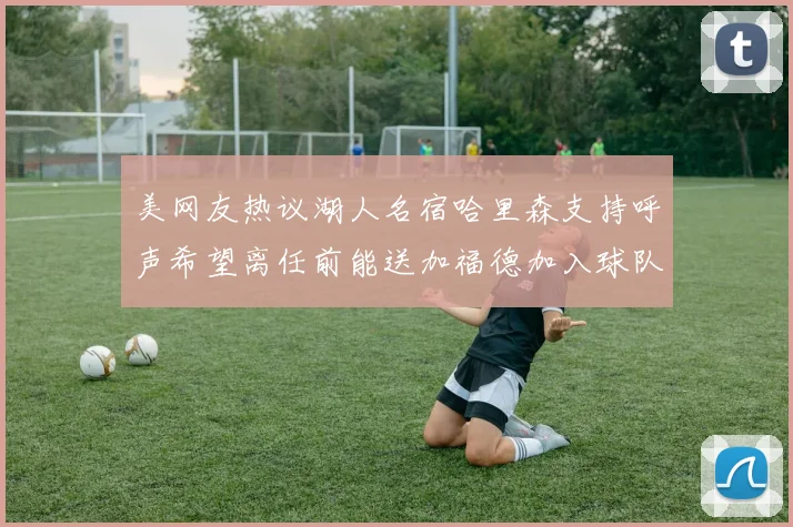 美网友热议湖人名宿哈里森支持呼声希望离任前能送加福德加入球队