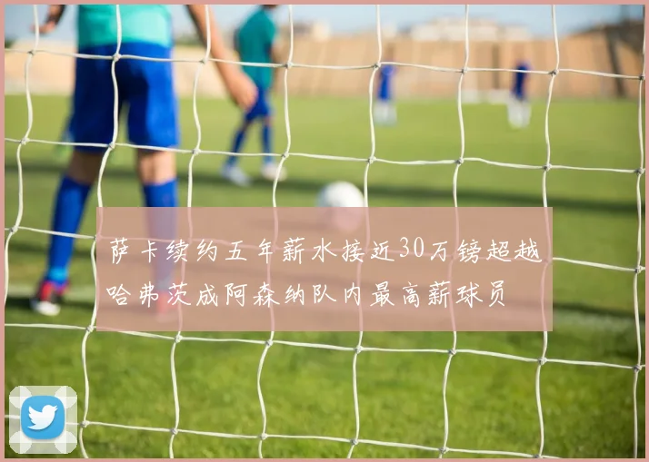 萨卡续约五年薪水接近30万镑超越哈弗茨成阿森纳队内最高薪球员