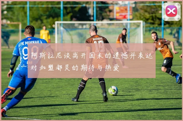 阿斯拉尼谈离开国米的遗憾并表达对加盟都灵的期待与热爱