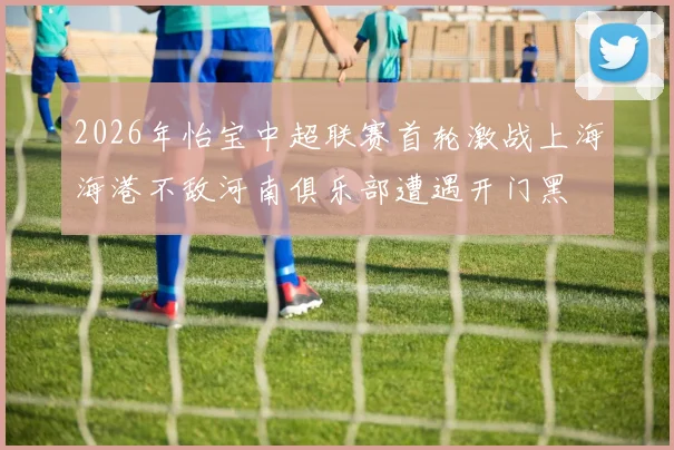 2026年怡宝中超联赛首轮激战上海海港不敌河南俱乐部遭遇开门黑