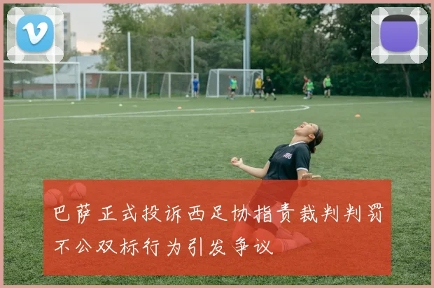 巴萨正式投诉西足协指责裁判判罚不公双标行为引发争议