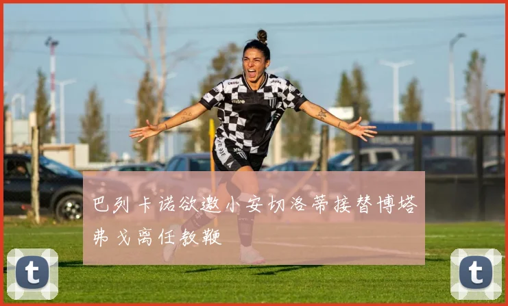 巴列卡诺欲邀小安切洛蒂接替博塔弗戈离任教鞭