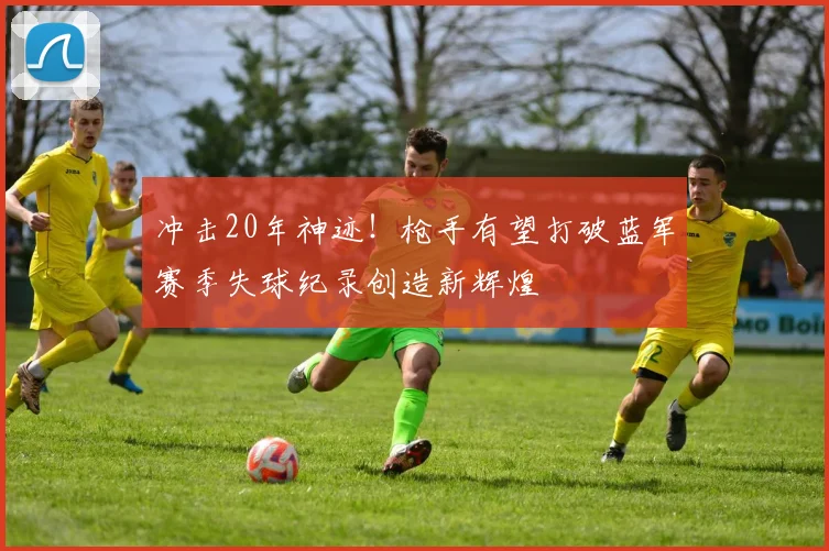 冲击20年神迹！枪手有望打破蓝军赛季失球纪录创造新辉煌