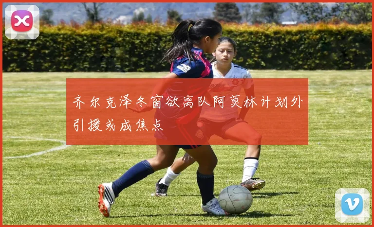 齐尔克泽冬窗欲离队阿莫林计划外引援或成焦点