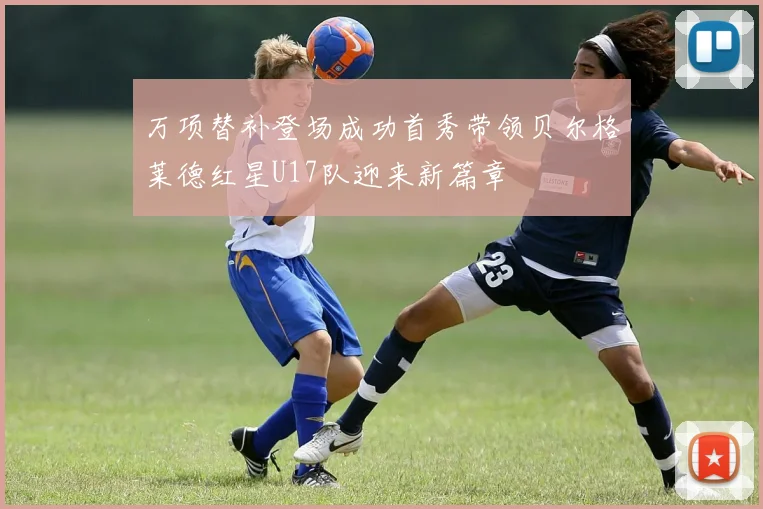 万项替补登场成功首秀带领贝尔格莱德红星U17队迎来新篇章