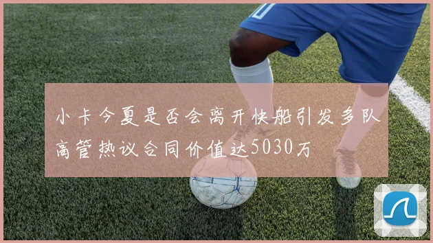 小卡今夏是否会离开快船引发多队高管热议合同价值达5030万