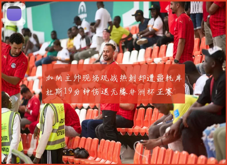 加纳主帅现场观战热刺却遭噩耗库杜斯19分钟伤退无缘非洲杯正赛