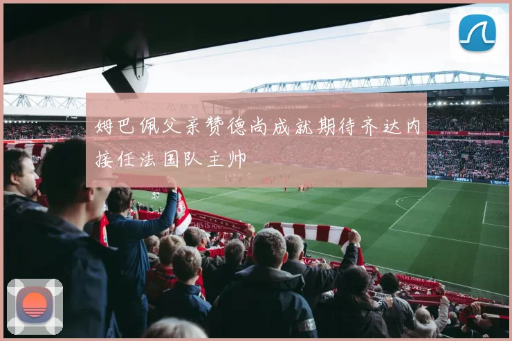 姆巴佩父亲赞德尚成就期待齐达内接任法国队主帅