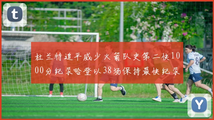 杜兰特追平威少火箭队史第二快1000分纪录哈登以38场保持最快纪录